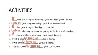 ACTIVITIES
1. ____ you are caught drinking, you will lose your license.
2. ________ you stop smoking, you’ll be seriously ill.
3. ____ he gets caught, he’ll go to the jail.
4. ________ she pays up, we’re going to be in a real trouble.
5. ____ we get the check today, we must bank it.
6. I will be here ______________ he is here.
7. I will come ____________ you are there.
8. You can join us ____________ you contribute.
 
