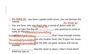 1. ______________ you have a good credit score, you can borrow the
money.
2. You are here, why you don’t play a round of poker with us?
3. You can take the day off ______________ you promise to come in
early on Monday.
4. I will buy a car ______________________that I have enough money.
5. ____________________that she studies hard, she´ll pass her exam.
6. ____________________that the bills are paid, tenants will not be
evicted.
7. ____________________that the room is clean, I don’t mind which
hotel we stay at.
 