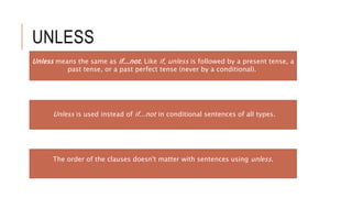 UNLESS
Unless means the same as if...not. Like if, unless is followed by a present tense, a
past tense, or a past perfect tense (never by a conditional).
Unless is used instead of if...not in conditional sentences of all types.
The order of the clauses doesn't matter with sentences using unless.
 