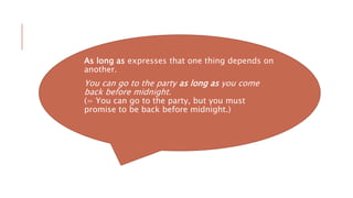 As long as expresses that one thing depends on
another.
You can go to the party as long as you come
back before midnight.
(= You can go to the party, but you must
promise to be back before midnight.)
 