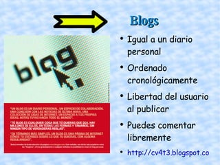   Blogs   Igual a un diario personal Ordenado cronológicamente Libertad del usuario al publicar Puedes comentar libremente http://cv4t3.blogspot.com/ 