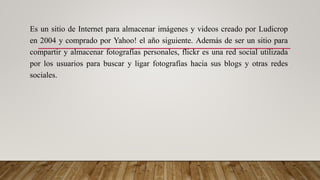 Es un sitio de Internet para almacenar imágenes y videos creado por Ludicrop
en 2004 y comprado por Yahoo! el año siguiente. Además de ser un sitio para
compartir y almacenar fotografías personales, flickr es una red social utilizada
por los usuarios para buscar y ligar fotografías hacia sus blogs y otras redes
sociales.
 