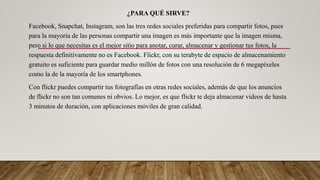 ¿PARA QUÉ SIRVE?
Facebook, Snapchat, Instagram, son las tres redes sociales preferidas para compartir fotos, pues
para la mayoría de las personas compartir una imagen es más importante que la imagen misma,
pero si lo que necesitas es el mejor sitio para anotar, curar, almacenar y gestionar tus fotos, la
respuesta definitivamente no es Facebook. Flickr, con su terabyte de espacio de almacenamiento
gratuito es suficiente para guardar medio millón de fotos con una resolución de 6 megapíxeles
como la de la mayoría de los smartphones.
Con flickr puedes compartir tus fotografías en otras redes sociales, además de que los anuncios
de flickr no son tan comunes ni obvios. Lo mejor, es que flickr te deja almacenar videos de hasta
3 minutos de duración, con aplicaciones móviles de gran calidad.
 