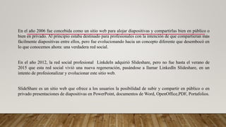 En el año 2006 fue concebida como un sitio web para alojar diapositivas y compartirlas bien en público o
bien en privado. Al principio estaba destinado para profesionales con la intención de que compartieran más
fácilmente diapositivas entre ellos, pero fue evolucionando hacia un concepto diferente que desembocó en
lo que conocemos ahora: una verdadera red social.
En el año 2012, la red social profesional LinkdeIn adquirió Slideshare, pero no fue hasta el verano de
2015 que esta red social vivió una nueva regeneración, pasándose a llamar LinkedIn Slideshare, en un
intento de profesionalizar y evolucionar este sitio web.
SlideShare es un sitio web que ofrece a los usuarios la posibilidad de subir y compartir en público o en
privado presentaciones de diapositivas en PowerPoint, documentos de Word, OpenOffice,PDF, Portafolios.
 