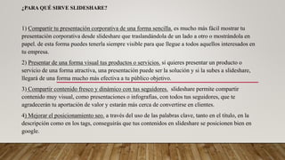 ¿PARA QUÉ SIRVE SLIDESHARE?
1) Compartir tu presentación corporativa de una forma sencilla. es mucho más fácil mostrar tu
presentación corporativa desde slideshare que traslandándola de un lado a otro o mostrándola en
papel. de esta forma puedes tenerla siempre visible para que llegue a todos aquellos interesados en
tu empresa.
2) Presentar de una forma visual tus productos o servicios. si quieres presentar un producto o
servicio de una forma atractiva, una presentación puede ser la solución y si la subes a slideshare,
llegará de una forma mucho más efectiva a tu público objetivo.
3) Compartir contenido fresco y dinámico con tus seguidores. slideshare permite compartir
contenido muy visual, como presentaciones o infografías, con todos tus seguidores, que te
agradecerán tu aportación de valor y estarán más cerca de convertirse en clientes.
4) Mejorar el posicionamiento seo. a través del uso de las palabras clave, tanto en el título, en la
descripción como en los tags, conseguirás que tus contenidos en slideshare se posicionen bien en
google.
 