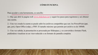 CÓMO FUNCIONA
Para acceder a esta herramienta, es sencillo:
1.- Hay que abrir la pagina web www.slideshare.net y seguir los pasos para registrarse y así obtener
una cuenta.
2.- Una vez creada la cuenta se puede subir los archivos compatibles que son: los PowerPoint (ppt,
pps, pot), Open Office (odp), y PDF. El tamaño máximo que permite por archivo es de 100Mb.
3.- Una vez subida, la presentación es procesada por Slidespace, y es convertida a formato Flash,
pudiéndose visualizar en un visor reducido o en formato de pantalla completa
 
