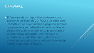 FIRMWARE:
El firmware de un dispositivo hardware -como
puede ser un lector de CD-ROM o un disco duro-
consiste en un driver interno o pequeño software
que permite a los ordenadores detectar de qué
dispositivo se trata, así como sus prestaciones y
características principales. Este firmware es
actualizable, y cada fabricante optimiza estos
drivers en busca de obtener más rendimiento del
mismo dispositivo hardware.
 