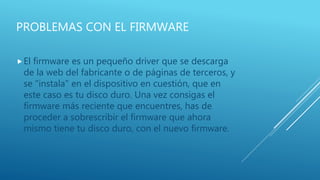 PROBLEMAS CON EL FIRMWARE
El firmware es un pequeño driver que se descarga
de la web del fabricante o de páginas de terceros, y
se "instala" en el dispositivo en cuestión, que en
este caso es tu disco duro. Una vez consigas el
firmware más reciente que encuentres, has de
proceder a sobrescribir el firmware que ahora
mismo tiene tu disco duro, con el nuevo firmware.
 