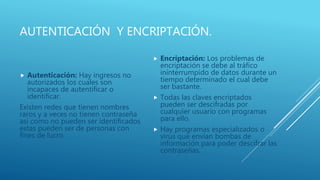 AUTENTICACIÓN Y ENCRIPTACIÓN.
 Autenticación: Hay ingresos no
autorizados los cuales son
incapaces de autentificar o
identificar.
Existen redes que tienen nombres
raros y a veces no tienen contraseña
así como no pueden ser identificados
estas pueden ser de personas con
fines de lucro.
 Encriptación: Los problemas de
encriptación se debe al tráfico
ininterrumpido de datos durante un
tiempo determinado el cual debe
ser bastante.
 Todas las claves encriptados
pueden ser descifradas por
cualquier usuario con programas
para ello.
 Hay programas especializados o
virus que envían bombas de
información para poder descifrar las
contraseñas.
 