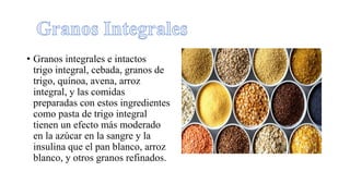 • Granos integrales e intactos
trigo integral, cebada, granos de
trigo, quínoa, avena, arroz
integral, y las comidas
preparadas con estos ingredientes
como pasta de trigo integral
tienen un efecto más moderado
en la azúcar en la sangre y la
insulina que el pan blanco, arroz
blanco, y otros granos refinados.
 