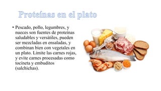 • Pescado, pollo, legumbres, y
nueces son fuentes de proteínas
saludables y versátiles, pueden
ser mezcladas en ensaladas, y
combinan bien con vegetales en
un plato. Limite las carnes rojas,
y evite carnes procesadas como
tocineta y embuditos
(salchichas).
 
