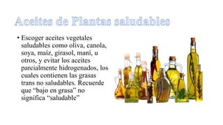 • Escoger aceites vegetales
saludables como oliva, canola,
soya, maíz, girasol, maní, u
otros, y evitar los aceites
parcialmente hidrogenados, los
cuales contienen las grasas
trans no saludables. Recuerde
que “bajo en grasa” no
significa “saludable”
 