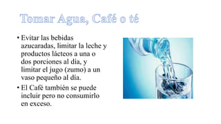 • Evitar las bebidas
azucaradas, limitar la leche y
productos lácteos a una o
dos porciones al día, y
limitar el jugo (zumo) a un
vaso pequeño al día.
• El Café también se puede
incluir pero no consumirlo
en exceso.
 