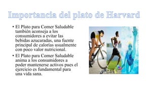 • El Plato para Comer Saludable
también aconseja a los
consumidores a evitar las
bebidas azucaradas, una fuente
principal de calorías usualmente
con poco valor nutricional.
• El Plato para Comer Saludable
anima a los consumidores a
poder mantenerse activos pues el
ejercicio es fundamental para
una vida sana.
 