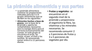 • La pirámide alimenticia
contiene las proporciones
indicadas para los 5 o 6
grupos alimenticios que se
dividen en los siguientes:
• Alimentos hechos a base de
granos: son la base de la
pirámide y aporta los
carbohidratos necesarios
para la energía diaria para el
correcto funcionamiento del
cuerpo. En este grupo se
encuentra el arroz, las
masas, el pan, el maíz y las
tortillas. Se recomienda
comer entre 6 a 11 porciones
diarias.
• Frutas y vegetales: se
encuentran en el
segundo nivel de la
pirámide y proporciona
al organismo la fibra, las
vitaminas y los minerales
necesarios. Se
recomienda consumir 2
a 3 porciones de frutas y
3 a 5 porciones de
vegetales por día.
 