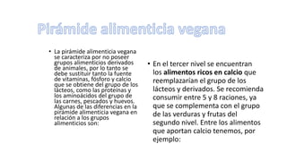 • La pirámide alimenticia vegana
se caracteriza por no poseer
grupos alimenticios derivados
de animales, por lo tanto se
debe sustituir tanto la fuente
de vitaminas, fósforo y calcio
que se obtiene del grupo de los
lácteos, como las proteínas y
los aminoácidos del grupo de
las carnes, pescados y huevos.
Algunas de las diferencias en la
pirámide alimenticia vegana en
relación a los grupos
alimenticios son:
• En el tercer nivel se encuentran
los alimentos ricos en calcio que
reemplazarían el grupo de los
lácteos y derivados. Se recomienda
consumir entre 5 y 8 raciones, ya
que se complementa con el grupo
de las verduras y frutas del
segundo nivel. Entre los alimentos
que aportan calcio tenemos, por
ejemplo:
 