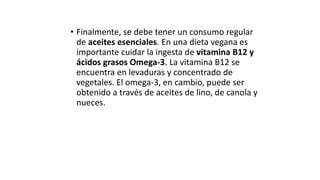 • Finalmente, se debe tener un consumo regular
de aceites esenciales. En una dieta vegana es
importante cuidar la ingesta de vitamina B12 y
ácidos grasos Omega-3. La vitamina B12 se
encuentra en levaduras y concentrado de
vegetales. El omega-3, en cambio, puede ser
obtenido a través de aceites de lino, de canola y
nueces.
 