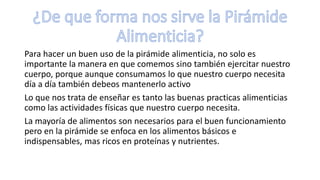 Para hacer un buen uso de la pirámide alimenticia, no solo es
importante la manera en que comemos sino también ejercitar nuestro
cuerpo, porque aunque consumamos lo que nuestro cuerpo necesita
día a día también debeos mantenerlo activo
Lo que nos trata de enseñar es tanto las buenas practicas alimenticias
como las actividades físicas que nuestro cuerpo necesita.
La mayoría de alimentos son necesarios para el buen funcionamiento
pero en la pirámide se enfoca en los alimentos básicos e
indispensables, mas ricos en proteínas y nutrientes.
 