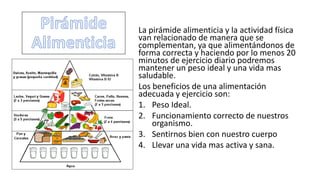 La pirámide alimenticia y la actividad física
van relacionado de manera que se
complementan, ya que alimentándonos de
forma correcta y haciendo por lo menos 20
minutos de ejercicio diario podremos
mantener un peso ideal y una vida mas
saludable.
Los beneficios de una alimentación
adecuada y ejercicio son:
1. Peso Ideal.
2. Funcionamiento correcto de nuestros
organismo.
3. Sentirnos bien con nuestro cuerpo
4. Llevar una vida mas activa y sana.
 