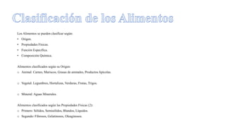 Los Alimentos se pueden clasificar según:
• Origen.
• Propiedades Físicas.
• Función Específica.
• Composición Química.
Alimentos clasificados según su Origen:
o Animal: Carnes, Mariscos, Grasas de animales, Productos Apícolas.
o Vegetal: Legumbres, Hortalizas, Verduras, Frutas, Trigos.
o Mineral: Aguas Minerales.
Alimentos clasificados según las Propiedades Físicas (2):
o Primero: Sólidos, Semisólidos, Blandos, Líquidos.
o Segundo: Fibrosos, Gelatinosos, Oleaginosos.
 