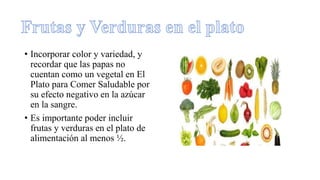 • Incorporar color y variedad, y
recordar que las papas no
cuentan como un vegetal en El
Plato para Comer Saludable por
su efecto negativo en la azúcar
en la sangre.
• Es importante poder incluir
frutas y verduras en el plato de
alimentación al menos ½.
 