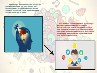 La psicología es la ciencia que estudia los
procesos mentales, las sensaciones, las
percepciones y el comportamiento del ser
humano, en relación con el medio ambiente
físico y social que lo rodea.
Una de estas subdisciplinas es la psicología
educativa (también llamada psicología
educacional) que esta se encarga de estudiar
mas a fondo el proceso de el aprendizaje y los
métodos o herramientas para hacer esta menos
complicada, a continuación profundizaremos
mas sobre esta disciplina.
 