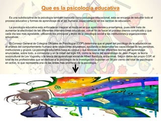 Que es la psicología educativa
Es una subdisciplina de la psicología también conocida como psicología educacional, esta se encarga de estudiar todo el
proceso educativo y formas de aprendizaje de el ser humano, especialmente en los centros de educación.
La psicología educativa esta enfocada en mejorar el modo en el que aprendemos y enseñamos, pues este trata de
aumentar la efectividad de las diferentes intervenciones educativas, con el fin de hacer el proceso menos complicado y que
cada día sea mas agradable, utilizando los principios y leyes de la psicología social a las instituciones y organizaciones
educativas.
El Consejo General de Colegios Oficiales de Psicólogos (COP) determina que el papel del psicólogo de la educación es
el análisis del comportamiento humano ante situaciones educativas, ayudando a desarrollar las capacidades de las personas,
instituciones y grupos. La psicología educativa basa su corpus y sus técnicas en las diferentes teorías del aprendizaje
enunciadas, sobre todo, a comienzos y en la mitad del siglo XX, como la teoría del aprendizaje de Jean Piaget, la teoría
sociocultural de Lev Vygostky o la teoría del aprendizaje social de Albert Bandura, entre otras. Según datos del propio COP, el
total de los profesionales que se dedican a la psicología de la investigación suponen un 38 por ciento del total de psicólogos
en activo, lo que representa una de las áreas más prolíferas de la psicología.
 