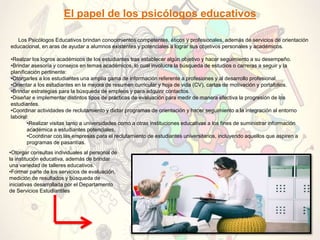 El papel de los psicólogos educativos
Los Psicólogos Educativos brindan conocimientos competentes, éticos y profesionales, además de servicios de orientación
educacional, en aras de ayudar a alumnos existentes y potenciales a lograr sus objetivos personales y académicos.
•Realzar los logros académicos de los estudiantes tras establecer algún objetivo y hacer seguimiento a su desempeño.
•Brindar asesoría y consejos en temas académicos, lo cual involucra la búsqueda de estudios o carreras a seguir y la
planificación pertinente:
•Otorgarles a los estudiantes una amplia gama de información referente a profesiones y al desarrollo profesional.
•Orientar a los estudiantes en la mejora de resumen curricular y hoja de vida (CV), cartas de motivación y portafolios.
•Brindar estrategias para la búsqueda de empleos y para adquirir contactos.
•Diseñar e implementar distintos tipos de prácticas de evaluación para medir de manera efectiva la progresión de los
estudiantes.
•Coordinar actividades de reclutamiento y dictar programas de orientación y hacer seguimiento a la integración al entorno
laboral:
•Realizar visitas tanto a universidades como a otras instituciones educativas a los fines de suministrar información
académica a estudiantes potenciales.
•Coordinar con las empresas para el reclutamiento de estudiantes universitarios, incluyendo aquellos que aspiren a
programas de pasantías.
•Otorgar consultas individuales al personal de
la institución educativa, además de brindar
una variedad de talleres educativos.
•Formar parte de los servicios de evaluación,
medición de resultados y búsqueda de
iniciativas desarrollada por el Departamento
de Servicios Estudiantiles
 