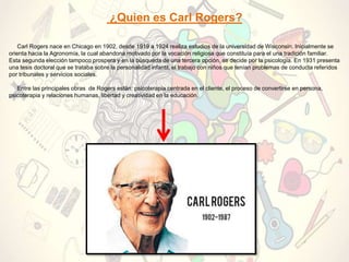 ¿Quien es Carl Rogers?
Carl Rogers nace en Chicago en 1902, desde 1919 a 1924 realiza estudios de la universidad de Wisconsin. Inicialmente se
orienta hacia la Agronomía, la cual abandona motivado por la vocación religiosa que constituía para el una tradición familiar.
Esta segunda elección tampoco prospera y en la búsqueda de una tercera opción, se decide por la psicología. En 1931 presenta
una tesis doctoral que se trataba sobre la personalidad infantil, el trabajo con niños que tenían problemas de conducta referidos
por tribunales y servicios sociales.
Entre las principales obras de Rogers están: psicoterapia centrada en el cliente, el proceso de convertirse en persona,
psicoterapia y relaciones humanas, libertad y creatividad en la educación.
 