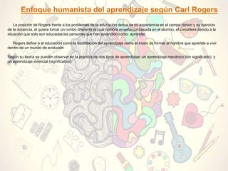 Enfoque humanista del aprendizaje según Carl Rogers
La posición de Rogers frente a los problemas de la educación deriva de su experiencia en el campo clínico y su ejercicio
de la docencia, el quiere tomar un rumbo diferente el cual nombre enseñanza basada en el alumno, el considera debido a la
situación que solo son educadas las personas que han aprendido como aprender.
Rogers define a al educación como la facililitacion del aprendizaje como el modo de formar al hombre que aprende a vivir
dentro de un mundo de evolución
Según su teoría se pueden observar en la practica de dos tipos de aprendizaje: un aprendizaje mecánico (sin significado), y
un aprendizaje vivencial (significativo).
 