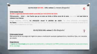 22/04/2019 CEX NRL - URG: cefalea (2 meses después)
Enfermedad Actual:
Acude a urgencias derivada desde consultas por mal control del dolor.
Últimamente el dolor es tan fuerte que ya no solo se limita a dicha zona de la cara, nota dolor en casi toda la
cabeza muy intenso.
Niega náuseas, vómitos, no alteración visual ni pérdida de visión. No otros síntomas neurológicos.
No fiebre, ni clínica infecciosa, lleva 30 días sin salir de su domicilio, sus hijos le llevan la comida al portal de su
casa y ella la desinfecta con lejía.
25/02/2019 URG: cefalea (1 día después)
Enfermedad Actual:
Mal control de la neuralgia del trigémino pese a medicación pautada (gabapentina y baclofeno fijos, con rescates
de nolotil).
Diagnósticos:
- Ingreso en Neurología para ajuste de medicación y realización de RMN cerebral para descartar causa secundaria
de la neuralgia.
6
7
 