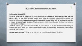 21/12/2019 Primer contacto con URG: cefalea
Enfermedad Actual URG:
Paciente mujer de 75 años que acude a urgencias por cefalea en lado derecho de 8 días de
evolución por la que había acudido 5 días antes dándose de alta con paracetamol 1g/8h. La
paciente refiere que ha estado tomando la medicación pero el dolor solo se controla durante 1h
e incluso la despierta por la noche. Niega sensación distérmica, náuseas, vómitos, traumatismo
o focalidad neurológica.
También explica que el lunes fue al centro de salud donde se le realizó una tira de orina y le
dijeron que podía tener una infección de orina aunque no ha tomado tratamiento y ella niega
síntomas miccionales.
Constantes Urgencias: Tª 37.4, FC 91 Lat/min, TA 126/66 mmHg, SatO2 (?): 97 %.
1
 