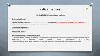 26/12/2019 URG: neuralgia del trigémino
Enfermedad Actual:
Cefalea en lado derecho de 14 días de evolución retroocular en contexto de neuralgia del trigémino. En la
última visita se realizó TAC craneal que fue normal.
Constantes Urgencias: -
Exploración física: -
Recomendaciones y tratamiento al alta:
- Carbamazepina 100mg/8h. Control con su médico de atención primaria si precisa aumentar dosis según
evolución. Si persiste dolor valorar añadir gabapentina 300 mg.
- Paracetamol 1g/8h si dolor. Tramadol 50 mg/8h alternado con el paracetamol si persiste el dolor.
5 días después 2
 