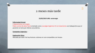 23/02/2019 URG: rectorragia
Enfermedad Actual:
5 deposiciones con sangre.
Pobre control de dolor facial orientado como neuralgia trigémino V1 en tratamiento con Gabapentina que el
paciente no toma por efectos secundarios.
Constantes Urgencias: -
Exploración física:
Afectada por dolor. No hay lesiones cutáneas en cara compatibles con herpes.
2 meses más tarde
3
 