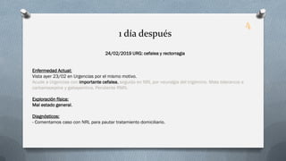 24/02/2019 URG: cefalea y rectorragia
Enfermedad Actual:
Vista ayer 23/02 en Urgencias por el mismo motivo.
Acude a Urgencias con importante cefalea, seguida en NRL por neuralgia del trigémino. Mala tolerancia a
carbamazepina y gabapentina. Pendiente RMN.
Exploración física:
Mal estado general.
Diagnósticos:
- Comentamos caso con NRL para pautar tratamiento domiciliario.
1 día después
4
 