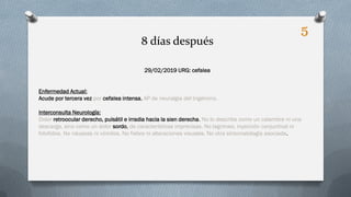 29/02/2019 URG: cefalea
Enfermedad Actual:
Acude por tercera vez por cefalea intensa, AP de neuralgia del trigémino.
Interconsulta Neurología:
Dolor retroocular derecho, pulsátil e irradia hacia la sien derecha. No lo describe como un calambre ni una
descarga, sino como un dolor sordo, de características imprecisas. No lagrimeo, inyección conjuntival ni
fotofobia. No náuseas ni vómitos. No fiebre ni alteraciones visuales. No otra sintomatología asociada.
8 días después
5
 