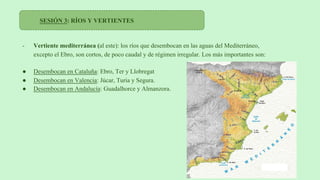 SESIÓN 3: RÍOS Y VERTIENTES
- Vertiente mediterránea (al este): los ríos que desembocan en las aguas del Mediterráneo,
excepto el Ebro, son cortos, de poco caudal y de régimen irregular. Los más importantes son:
● Desembocan en Cataluña: Ebro, Ter y Llobregat
● Desembocan en Valencia: Júcar, Turia y Segura.
● Desembocan en Andalucía: Guadalhorce y Almanzora.
 