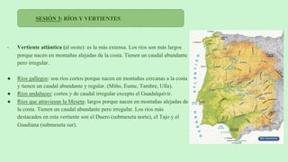 SESIÓN 3: RÍOS Y VERTIENTES
- Vertiente atlántica (al oeste): es la más extensa. Los ríos son más largos
porque nacen en montañas alejadas de la costa. Tienen un caudal abundante
pero irregular.
● Ríos gallegos: son ríos cortos porque nacen en montañas cercanas a la costa
y tienen un caudal abundante y regular. (Miño, Eume, Tambre, Ulla).
● Ríos andaluces: cortos y de caudal irregular excepto el Guadalquivir.
● Ríos que atraviesan la Meseta: largos porque nacen en montañas alejadas de
la costa. Tienen un caudal abundante pero irregular. Los ríos más
destacados en esta vertiente son el Duero (submeseta norte), el Tajo y el
Guadiana (submeseta sur).
 