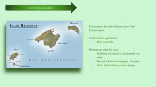 COSTA BALEARES
Localizamos las Islas Baleares en el Mar
Mediterráneo.
Características generales:
- Muy recortada
Diferencias entre las islas:
- Mallorca: recortada y accidentada con
calas.
- Menorca: Costa homogénea, encajada.
- Ibiza: acantilados y escasas playas.
 