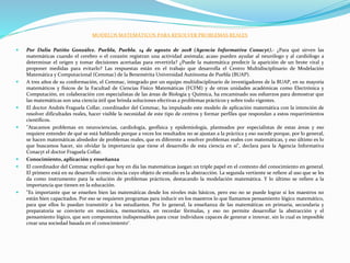 MODELOS MATEMÁTICOS PARA RESOLVER PROBLEMAS REALES
 Por Dalia Patiño González. Puebla, Puebla. 14 de agosto de 2018 (Agencia Informativa Conacyt).- ¿Para qué sirven las
matemáticas cuando el cerebro o el corazón registran una actividad anómala; acaso pueden ayudar al neurólogo y al cardiólogo a
determinar el origen y tomar decisiones acertadas para revertirla? ¿Puede la matemática predecir la aparición de un brote viral y
proponer medidas para evitarlo? Las respuestas están en el trabajo que desarrolla el Centro Multidisciplinario de Modelación
Matemática y Computacional (Cemmac) de la Benemérita Universidad Autónoma de Puebla (BUAP).
 A tres años de su conformación, el Cemmac, integrado por un equipo multidisciplinario de investigadores de la BUAP, en su mayoría
matemáticos y físicos de la Facultad de Ciencias Físico Matemáticas (FCFM) y de otras unidades académicas como Electrónica y
Computación, en colaboración con especialistas de las áreas de Biología y Química, ha encaminado sus esfuerzos para demostrar que
las matemáticas son una ciencia útil que brinda soluciones efectivas a problemas prácticos y sobre todo vigentes.
 El doctor Andrés Fraguela Collar, coordinador del Cemmac, ha impulsado este modelo de aplicación matemática con la intención de
resolver dificultades reales, hacer visible la necesidad de este tipo de centros y formar perfiles que respondan a estos requerimientos
científicos.
 "Atacamos problemas en neurociencias, cardiología, geofísica y epidemiología, planteados por especialistas de estas áreas y eso
requiere entender de qué se está hablando porque a veces los resultados no se ajustan a la práctica y eso sucede porque, por lo general,
se hacen matemáticas alrededor de problemas reales, que es diferente a resolver problemas reales con matemáticas, y eso último es lo
que buscamos hacer, sin olvidar la importancia que tiene el desarrollo de esta ciencia en sí", declara para la Agencia Informativa
Conacyt el doctor Fraguela Collar.
 Conocimiento, aplicación y enseñanza
 El coordinador del Cemmac explicó que hoy en día las matemáticas juegan un triple papel en el contexto del conocimiento en general.
El primero está en su desarrollo como ciencia cuyo objeto de estudio es la abstracción. La segunda vertiente se refiere al uso que se les
da como instrumento para la solución de problemas prácticos, destacando la modelación matemática. Y lo último se refiere a la
importancia que tienen en la educación.
 "Es importante que se enseñen bien las matemáticas desde los niveles más básicos, pero eso no se puede lograr si los maestros no
están bien capacitados. Por eso se requieren programas para inducir en los maestros lo que llamamos pensamiento lógico matemático,
para que ellos lo puedan transmitir a los estudiantes. Por lo general, la enseñanza de las matemáticas en primaria, secundaria y
preparatoria se convierte en mecánica, memorística, en recordar fórmulas, y eso no permite desarrollar la abstracción y el
pensamiento lógico, que son componentes indispensables para crear individuos capaces de generar e innovar, sin lo cual es imposible
crear una sociedad basada en el conocimiento".
 
