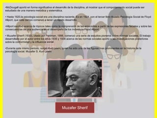 •McDougall aportó en forma significativa al desarrollo de la disciplina, al mostrar que el comportamiento social puede ser
estudiado de una manera metódica y sistemática.
• Hasta 1920,la psicología social era una disciplina naciente. Es en 1924, con el tercer libro titulado Psicología Social de Floyd
Allport, que este campo comenzó a tener un rápido desarrollo.
•Allport escribió acerca de tópicos tales como la comprensión de las emociones a partir de las expresiones faciales y sobre las
consecuencias de una audiencia en el desempeño de los individuos Flyod Allport
• Muzafer Sherif (1930), citado por Feldman, 1998, comenzó una serie de estudios pioneros sobre normas sociales. El trabajo
desarrollado por el autor entre los años 1935 y 1936 acerca de las normas sociales aporto a las investigaciones posteriores
sobre la conformidad y la influencia social.
•Durante este mismo periodo, surgió Kurt Lewin, quien ha sido una de las figuras mas prominentes en la historia de la
psicología social. Muzafer S. Kurt Lewin
Muzafer Sherif
 