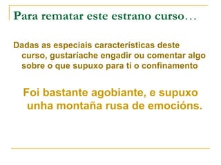 Para rematar este estrano curso…
Dadas as especiais características deste
curso, gustaríache engadir ou comentar algo
sobre o que supuxo para ti o confinamento
Foi bastante agobiante, e supuxo
unha montaña rusa de emocións.
 