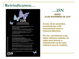 Reivindicamos…
…25N
RADIO
25 DE NOVEMBRO DE 2019
O luns, 25 de novembro,
conmemórase o Día
Internacional contra a
Violencia Machista.
Por iso, convidamos a que
todos veñamos vestidos de
negro para amosar o
rexeitamento contra esta
violencia cara ás mulleres.
 