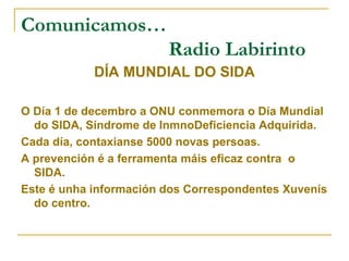 Comunicamos…
Radio Labirinto
DÍA MUNDIAL DO SIDA
O Día 1 de decembro a ONU conmemora o Día Mundial
do SIDA, Síndrome de InmnoDeficiencia Adquirida.
Cada día, contaxianse 5000 novas persoas.
A prevención é a ferramenta máis eficaz contra o
SIDA.
Este é unha información dos Correspondentes Xuvenís
do centro.
 