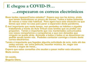 E chegou a COVID-19…
…empezaron os correos electrónicos
Boas tardes rapaces!Como estades? Espero que con bo ánimo, aínda
que tamén botándonos un pouco de menos. Todos e todas botamos
de menos a nosa vida habitual. Pero agora toca esta situación na que
temos que estar na casa para parar a expansión desta pandemia.
É moi importante que neste tempo, non perdades os hábitos e sigades
traballando a través da Aula Virtual coas tarefas que os profes vos
propoñen. Tamén é importante que vos manteñades comunicados
cos vosos compañeiros e compañeiras e que non deixedes que
ninguén se quede atrás. Animade a todos e todas si se desaniman ou
pedide axuda tamén vós. Podedes contactar conmigo a través deste
correo electrónico.
Tamén é importante que fagades algunha actividade de ocio, máis alá das
redes sociais: ver unha película, escoitar música, ler, xogar coa
familia a xogos de mesa...
Espero que estes consellos che axuden a pasar mellor esta situación.
Moito ánimo
Un saúdo,
Begoña Otero.
 