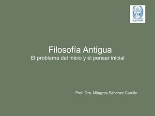 Filosofía Antigua
El problema del inicio y el pensar inicial
Prof. Dra. Milagros Sánchez Carrillo
 
