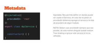 Metadata
Injectable: Nos permite definir en donde puede
ser usado el Servicio, en caso de no pasar un
providedIn debemos agregar el servicio a la lista
de providers de algún modulo.
NOTA: Deben usar providedIn siempre que sea
posible, de esta manera Angular puede realizar
Tree shaking e ignorar este servicio si no es
utilizado.
 