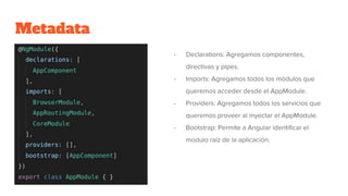 Metadata
- Declarations: Agregamos componentes,
directivas y pipes.
- Imports: Agregamos todos los módulos que
queremos acceder desde el AppModule.
- Providers: Agregamos todos los servicios que
queremos proveer al inyectar el AppModule.
- Bootstrap: Permite a Angular identificar el
modulo raíz de la aplicación.
 