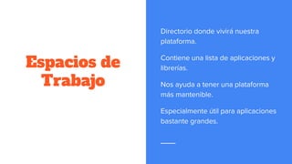 Espacios de
Trabajo
Directorio donde vivirá nuestra
plataforma.
Contiene una lista de aplicaciones y
librerías.
Nos ayuda a tener una plataforma
más mantenible.
Especialmente útil para aplicaciones
bastante grandes.
 