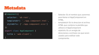 Metadata
- Selector: Es el nombre que usaremos
para llamar el AppComponent en
HTML.
- templateUrl: Es la direccion al archivo
HTML que contiene la plantilla que
utilizara el AppComponent
- styleUrls: Es un arreglo de
direcciones a archivos css que seran
usados para estilizar este
componente.
 
